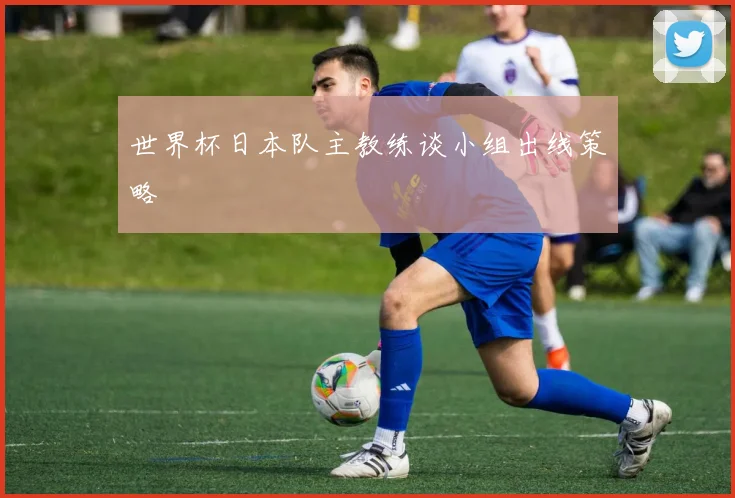 世界杯日本队主教练谈小组出线策略