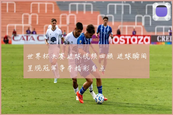 世界杯决赛进球视频回顾 进球瞬间呈现冠军争夺精彩看点