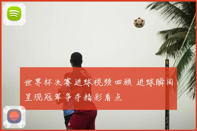 世界杯决赛进球视频回顾 进球瞬间呈现冠军争夺精彩看点