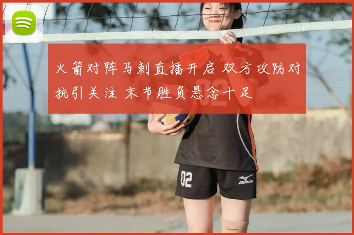 火箭对阵马刺直播开启 双方攻防对抗引关注 末节胜负悬念十足