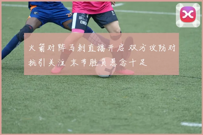 火箭对阵马刺直播开启 双方攻防对抗引关注 末节胜负悬念十足