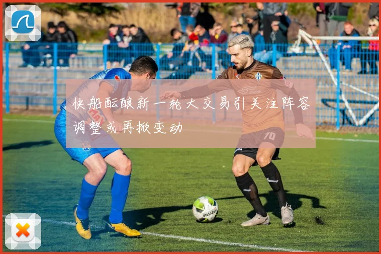 快船酝酿新一轮大交易引关注阵容调整或再掀变动