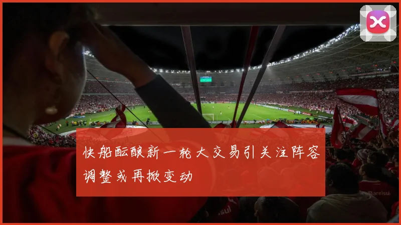 快船酝酿新一轮大交易引关注阵容调整或再掀变动