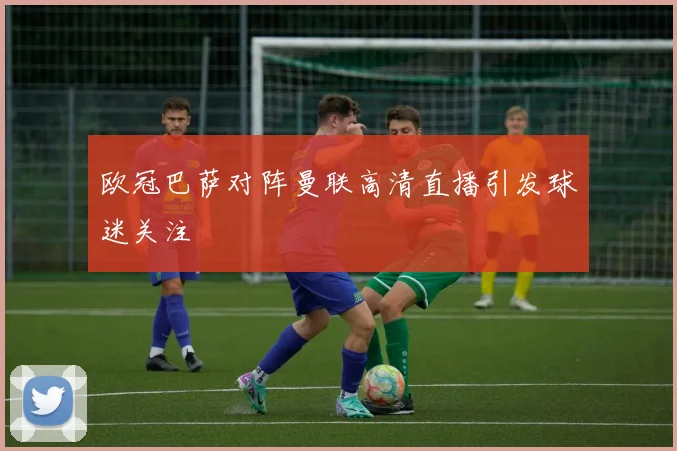 欧冠巴萨对阵曼联高清直播引发球迷关注